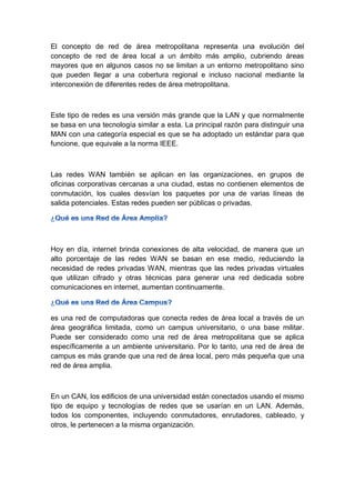 El concepto de red de área metropolitana representa una evolución del
concepto de red de área local a un ámbito más amplio, cubriendo áreas
mayores que en algunos casos no se limitan a un entorno metropolitano sino
que pueden llegar a una cobertura regional e incluso nacional mediante la
interconexión de diferentes redes de área metropolitana.
Este tipo de redes es una versión más grande que la LAN y que normalmente
se basa en una tecnología similar a esta. La principal razón para distinguir una
MAN con una categoría especial es que se ha adoptado un estándar para que
funcione, que equivale a la norma IEEE.
Las redes WAN también se aplican en las organizaciones, en grupos de
oficinas corporativas cercanas a una ciudad, estas no contienen elementos de
conmutación, los cuales desvían los paquetes por una de varias líneas de
salida potenciales. Estas redes pueden ser públicas o privadas.
Hoy en día, internet brinda conexiones de alta velocidad, de manera que un
alto porcentaje de las redes WAN se basan en ese medio, reduciendo la
necesidad de redes privadas WAN, mientras que las redes privadas virtuales
que utilizan cifrado y otras técnicas para generar una red dedicada sobre
comunicaciones en internet, aumentan continuamente.
es una red de computadoras que conecta redes de área local a través de un
área geográfica limitada, como un campus universitario, o una base militar.
Puede ser considerado como una red de área metropolitana que se aplica
específicamente a un ambiente universitario. Por lo tanto, una red de área de
campus es más grande que una red de área local, pero más pequeña que una
red de área amplia.
En un CAN, los edificios de una universidad están conectados usando el mismo
tipo de equipo y tecnologías de redes que se usarían en un LAN. Además,
todos los componentes, incluyendo conmutadores, enrutadores, cableado, y
otros, le pertenecen a la misma organización.
 