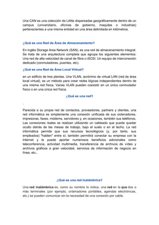 Una CAN es una colección de LANs dispersadas geográficamente dentro de un
campus (universitario, oficinas de gobierno, maquilas o industrias)
pertenecientes a una misma entidad en una área delimitada en kilómetros.
En inglés Storage Area Network (SAN), es una red de almacenamiento integral.
Se trata de una arquitectura completa que agrupa los siguientes elementos:
Una red de alta velocidad de canal de fibra o iSCSI. Un equipo de interconexión
dedicado (conmutadores, puentes, etc).
en un edificio de tres plantas. Una VLAN, acrónimo de virtual LAN (red de área
local virtual), es un método para crear redes lógicas independientes dentro de
una misma red física. Varias VLAN pueden coexistir en un único conmutador
físico o en una única red física.
.
Parecida a su propia red de contactos, proveedores, partners y clientes, una
red informática es simplemente una conexión unificada de sus ordenadores,
impresoras, faxes, módems, servidores y, en ocasiones, también sus teléfonos.
Las conexiones reales se realizan utilizando un cableado que puede quedar
oculto detrás de las mesas de trabajo, bajo el suelo o en el techo. La red
informática permite que sus recursos tecnológicos (y, por tanto, sus
empleados) "hablen" entre sí; también permitirá conectar su empresa con la
Internet y le puede aportar numerosos beneficios adicionales como
teleconferencia, actividad multimedia, transferencia de archivos de vídeo y
archivos gráficos a gran velocidad, servicios de información de negocio en
línea, etc..
Una red inalámbrica es, como su nombre lo indica, una red en la que dos o
más terminales (por ejemplo, ordenadores portátiles, agendas electrónicas,
etc.) se pueden comunicar sin la necesidad de una conexión por cable.
 