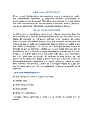 Es un conjunto de dispositivos interconectados entre sí a través de un medio,
que intercambian información y comparten recursos. Básicamente, la
comunicación dentro de una red informática es un proceso en el que existen
dos roles bien definidos para los dispositivos conectados, emisor y receptor,
que se van asumiendo y alternando en distintos instantes de tiempo.
se define como el mapa físico o lógico de una red para intercambiar datos. En
otras palabras, es la forma en que está diseñada la red, sea en el plano físico o
lógico. El concepto de red puede definirse como "conjunto de nodos
interconectados". Un nodo es el punto en el que una curva se intercepta a sí
misma. Lo que un nodo es concretamente, depende del tipo de redes a que
nos referimos. Un ejemplo claro de esto es la topología de árbol, la cual es
llamada así por su apariencia estética, por la cual puede comenzar con la
inserción del servicio de internet desde el proveedor, pasando por el router,
luego por un switch y este deriva a otro switch u otro router o sencillamente a
los hosts (estaciones de trabajo), el resultado de esto es una red con
apariencia de árbol porque desde el primer router que se tiene se ramifica la
distribución de Internet, dando lugar a la creación de nuevas redes o subredes
tanto internas como externas. Además de la topología estética, se puede dar
una topología lógica a la red y eso dependerá de lo que se necesite en el
momento.
En bus (―conductor común‖ o bus) o lineal (line)
En estrella (star)
En anillo (ring) o circular
En malla (mesh)
En árbol (tree) o jerárquica
Topología híbrida, combinada o mixta, por ej. circular de estrella, bus de
estrella
 