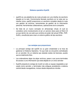 • eyeOS es una plataforma de nube privada con una interfaz de escritorio
basada en la web. Comúnmente llamado escritorio en la nube por su
interfaz única, eyeOS proporciona un escritorio completo desde la nube
con gestión de archivos, herramientas de gestión de la información
personal, herramientas colaborativas y aplicaciones de la compañía
• Se trata de un nuevo concepto en almacenaje virtual, el cual se
considera como revolucionario al ser un servicio clave para el Web 2.0
ya que dentro de una web que combina el poder del actual HTML, PHP,
AJAX y JavaScript para crear un entorno gráfico de tipo escritorio
•
• La principal ventaja del eyeOS es su gran simplicidad a la hora de
gestionar el Sistema Operativo. Ya que todo se encuentra centralizado
en un servidor. Es un sistema que abarata costes de licencias, puesto
que es totalmente libre.
• Los ordenadores dejan de alojar archivos, pasan a ser puros terminales
de acceso a una información que está alojada en un único servidor
• EyeOS presenta la ventaja de invertir en sólo un equipo respetable a ser
usado como servidor, y terminales más antiguas accediendo a sistema
central desde navegadores, incluso desde dispositivos móviles
 