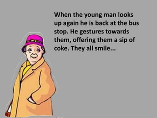 When the young man looks
up again he is back at the bus
stop. He gestures towards
them, offering them a sip of
coke. They all smile...
 