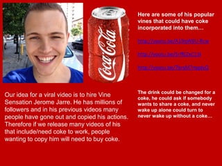 Our idea for a viral video is to hire Vine
Sensation Jerome Jarre. He has millions of
followers and in his previous videos many
people have gone out and copied his actions.
Therefore if we release many videos of his
that include/need coke to work, people
wanting to copy him will need to buy coke.
Here are some of his popular
vines that could have coke
incorporated into them…
http://youtu.be/A19qW6U-Rcw
http://youtu.be/5rffEZxC13I
http://youtu.be/7brsM7mgdyQ
The drink could be changed for a
coke, he could ask if somebody
wants to share a coke, and never
wake up alone could turn to
never wake up without a coke…
 