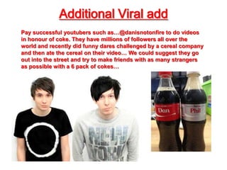 Additional Viral add
Pay successful youtubers such as…@danisnotonfire to do videos
in honour of coke. They have millions of followers all over the
world and recently did funny dares challenged by a cereal company
and then ate the cereal on their video… We could suggest they go
out into the street and try to make friends with as many strangers
as possible with a 6 pack of cokes…
 