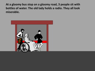 At a gloomy bus stop on a gloomy road, 3 people sit with
bottles of water. The old lady holds a radio. They all look
miserable.
 