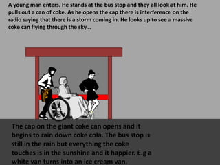 A young man enters. He stands at the bus stop and they all look at him. He
pulls out a can of coke. As he opens the cap there is interference on the
radio saying that there is a storm coming in. He looks up to see a massive
coke can flying through the sky...
The cap on the giant coke can opens and it
begins to rain down coke cola. The bus stop is
still in the rain but everything the coke
touches is in the sunshine and it happier. E.g a
white van turns into an ice cream van.
 