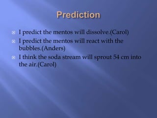    I predict the mentos will dissolve.(Carol)
   I predict the mentos will react with the
    bubbles.(Anders)
   I think the soda stream will sprout 54 cm into
    the air.(Carol)
 