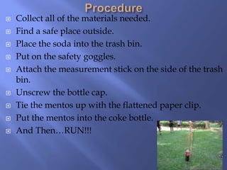    Collect all of the materials needed.
   Find a safe place outside.
   Place the soda into the trash bin.
   Put on the safety goggles.
   Attach the measurement stick on the side of the trash
    bin.
   Unscrew the bottle cap.
   Tie the mentos up with the flattened paper clip.
   Put the mentos into the coke bottle.
   And Then…RUN!!!
 