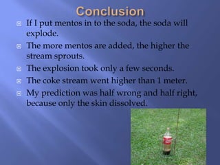    If I put mentos in to the soda, the soda will
    explode.
   The more mentos are added, the higher the
    stream sprouts.
   The explosion took only a few seconds.
   The coke stream went higher than 1 meter.
   My prediction was half wrong and half right,
    because only the skin dissolved.
 