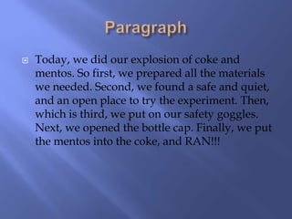    Today, we did our explosion of coke and
    mentos. So first, we prepared all the materials
    we needed. Second, we found a safe and quiet,
    and an open place to try the experiment. Then,
    which is third, we put on our safety goggles.
    Next, we opened the bottle cap. Finally, we put
    the mentos into the coke, and RAN!!!
 