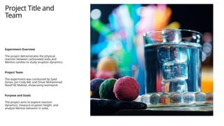 Project Title and
Team
Experiment Overview
The project demonstrates the physical
reaction between carbonated soda and
Mentos candies to study eruption dynamics.
Project Team
The experiment was conducted by Syed
Zoraiz, Jon Cody Bill, and Omar Mohammad
Nasef Ali Maklad, showcasing teamwork.
Purpose and Goals
The project aims to explore reaction
dynamics, measure eruption height, and
analyze Mentos behavior in soda.
 