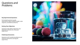 Questions and
Problems
Key Experimental Questions
Formulated questions guide
observations about reaction height, soda
response, and Mentos behavior.
Setting Clear Objectives
Questions help define objectives and
expected outcomes for a focused
experiment.
Predicting Interactions
Questions aid in predicting physical and
chemical interactions during the
experiment.
 