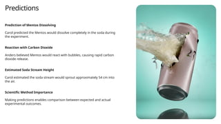 Predictions
Prediction of Mentos Dissolving
Carol predicted the Mentos would dissolve completely in the soda during
the experiment.
Reaction with Carbon Dioxide
Anders believed Mentos would react with bubbles, causing rapid carbon
dioxide release.
Estimated Soda Stream Height
Carol estimated the soda stream would sprout approximately 54 cm into
the air.
Scientific Method Importance
Making predictions enables comparison between expected and actual
experimental outcomes.
 