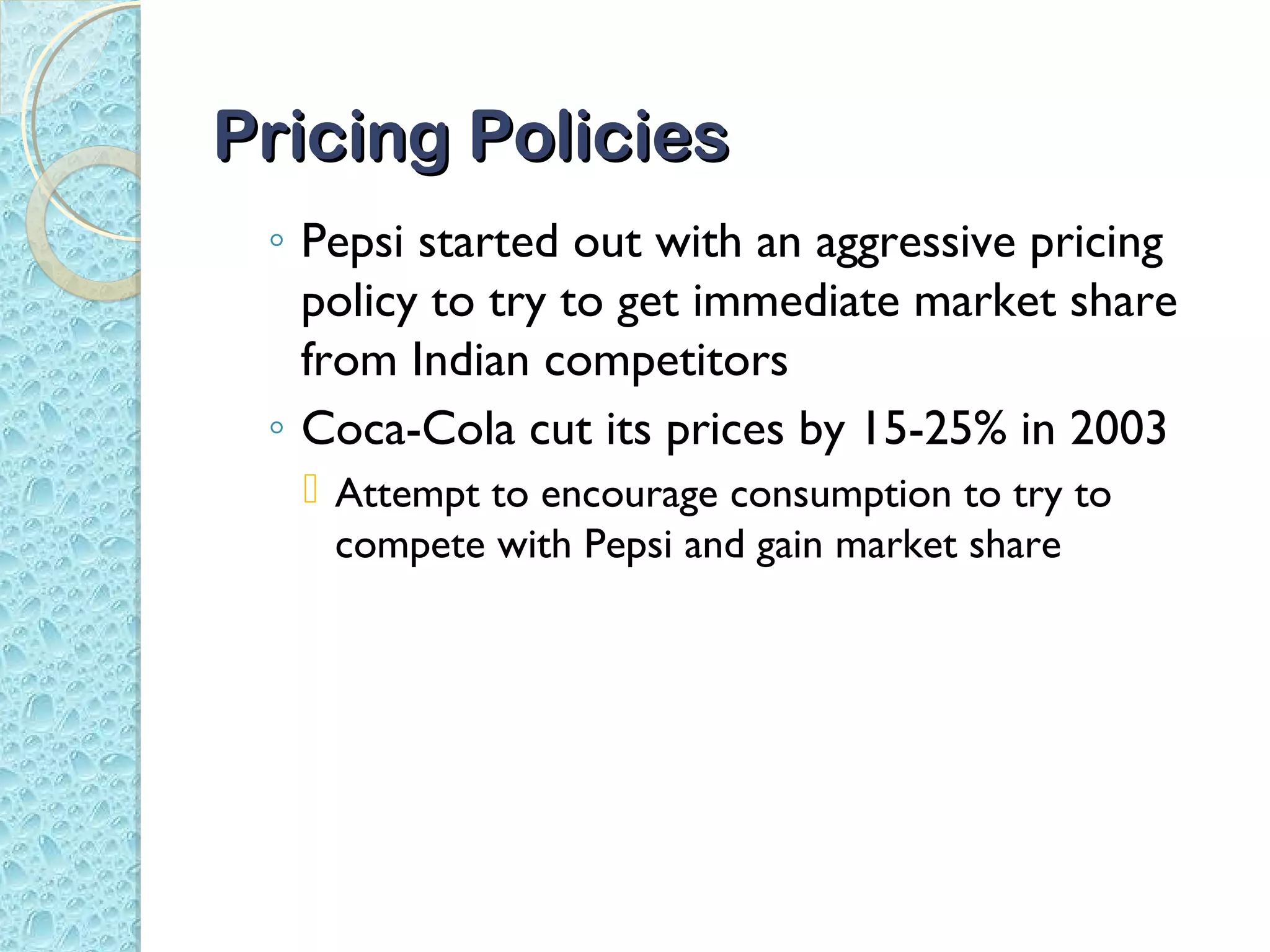 Pricing Policies
 ◦ Pepsi started out with an aggressive pricing
   policy to try to get immediate market share
   from Indian competitors
 ◦ Coca-Cola cut its prices by 15-25% in 2003
   Attempt to encourage consumption to try to
    compete with Pepsi and gain market share
 