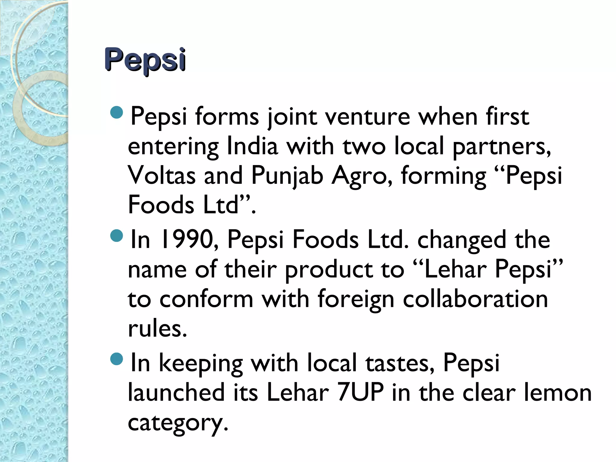 Pepsi
Pepsi  forms joint venture when first
 entering India with two local partners,
 Voltas and Punjab Agro, forming “Pepsi
 Foods Ltd”.
In 1990, Pepsi Foods Ltd. changed the
 name of their product to “Lehar Pepsi”
 to conform with foreign collaboration
 rules.
In keeping with local tastes, Pepsi
 launched its Lehar 7UP in the clear lemon
 category.
 