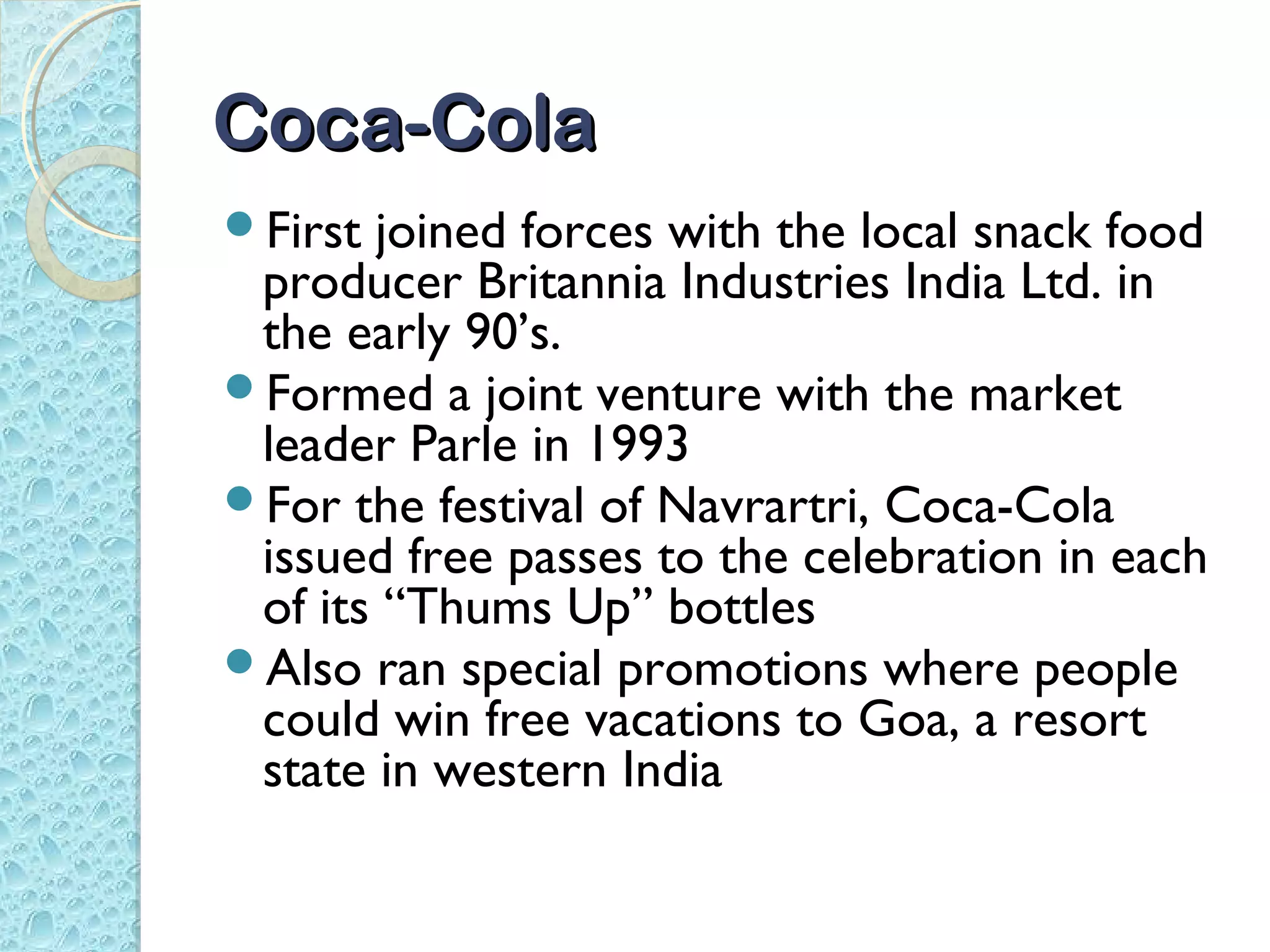 Coca-Cola
First joined forces with the local snack food
 producer Britannia Industries India Ltd. in
 the early 90’s.
Formed a joint venture with the market
 leader Parle in 1993
For the festival of Navrartri, Coca-Cola
 issued free passes to the celebration in each
 of its “Thums Up” bottles
Also ran special promotions where people
 could win free vacations to Goa, a resort
 state in western India
 