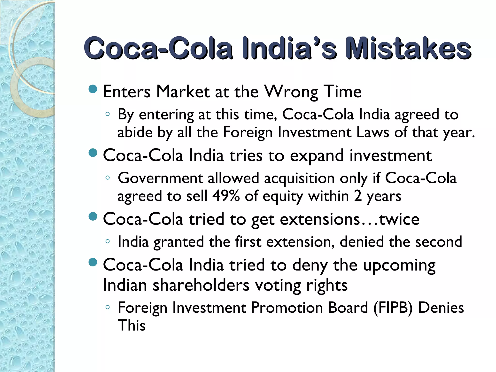 Coca-Cola India’s Mistakes
Enters   Market at the Wrong Time
 ◦ By entering at this time, Coca-Cola India agreed to
   abide by all the Foreign Investment Laws of that year.
Coca-Cola   India tries to expand investment
 ◦ Government allowed acquisition only if Coca-Cola
   agreed to sell 49% of equity within 2 years
Coca-Cola   tried to get extensions…twice
 ◦ India granted the first extension, denied the second
Coca-Cola  India tried to deny the upcoming
 Indian shareholders voting rights
 ◦ Foreign Investment Promotion Board (FIPB) Denies
   This
 