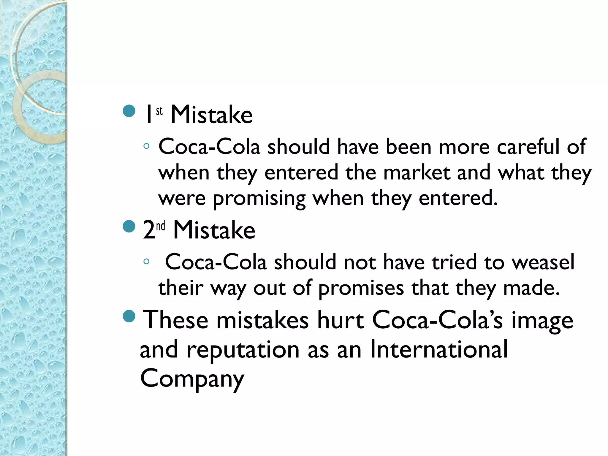 1st   Mistake
  ◦ Coca-Cola should have been more careful of
    when they entered the market and what they
    were promising when they entered.
2nd   Mistake
  ◦ Coca-Cola should not have tried to weasel
    their way out of promises that they made.
These  mistakes hurt Coca-Cola’s image
 and reputation as an International
 Company
 