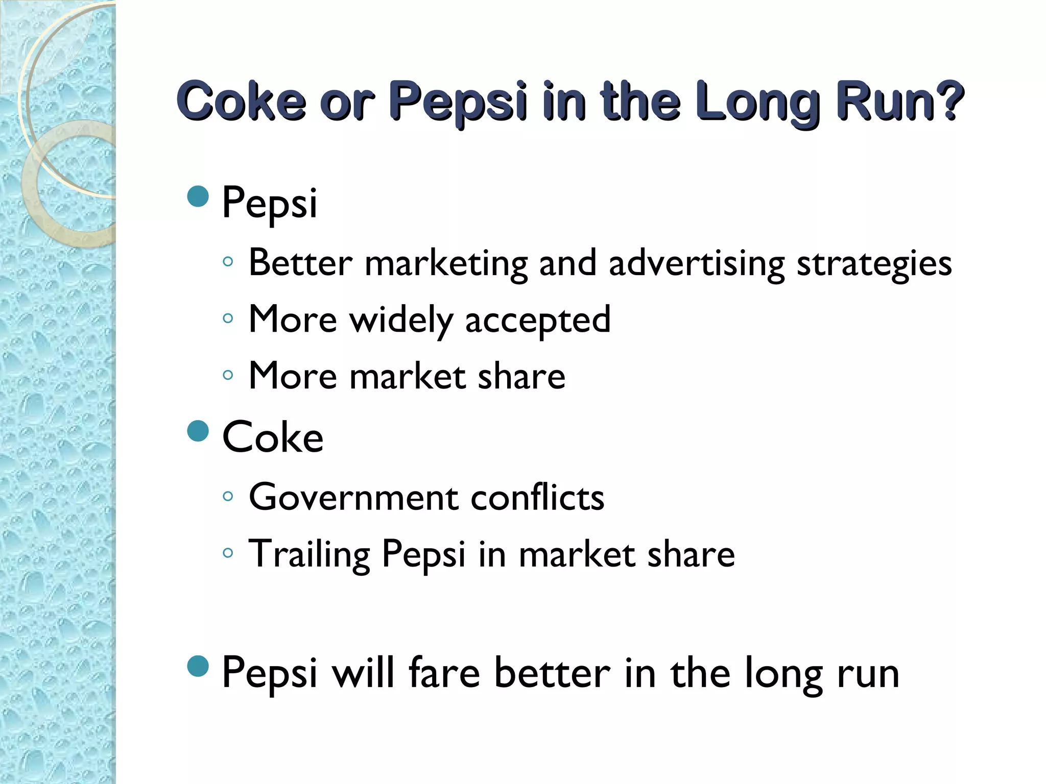 Coke or Pepsi in the Long Run?
Pepsi
 ◦ Better marketing and advertising strategies
 ◦ More widely accepted
 ◦ More market share
Coke
 ◦ Government conflicts
 ◦ Trailing Pepsi in market share

Pepsi   will fare better in the long run
 