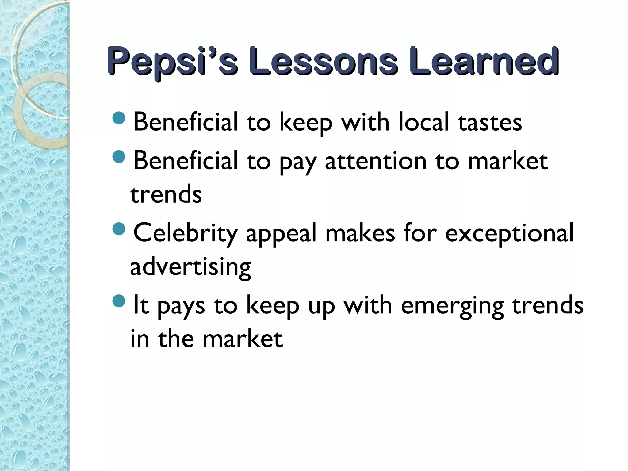 Pepsi’s Lessons Learned
Beneficial to keep with local tastes
Beneficial to pay attention to market
 trends
Celebrity appeal makes for exceptional
 advertising
It pays to keep up with emerging trends
 in the market
 