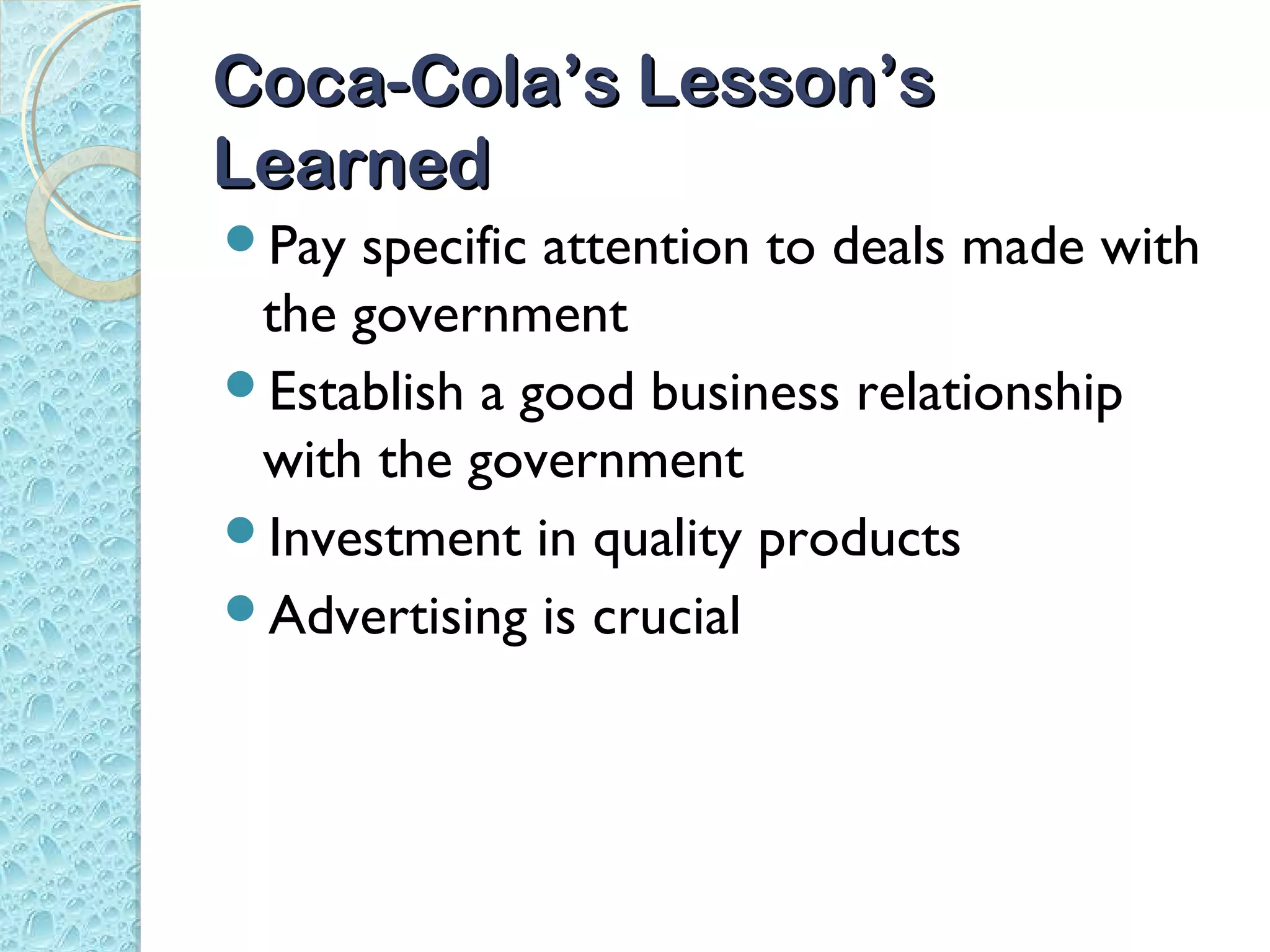 Coca-Cola’s Lesson’s
Learned
Pay specific attention to deals made with
 the government
Establish a good business relationship
 with the government
Investment in quality products
Advertising is crucial
 