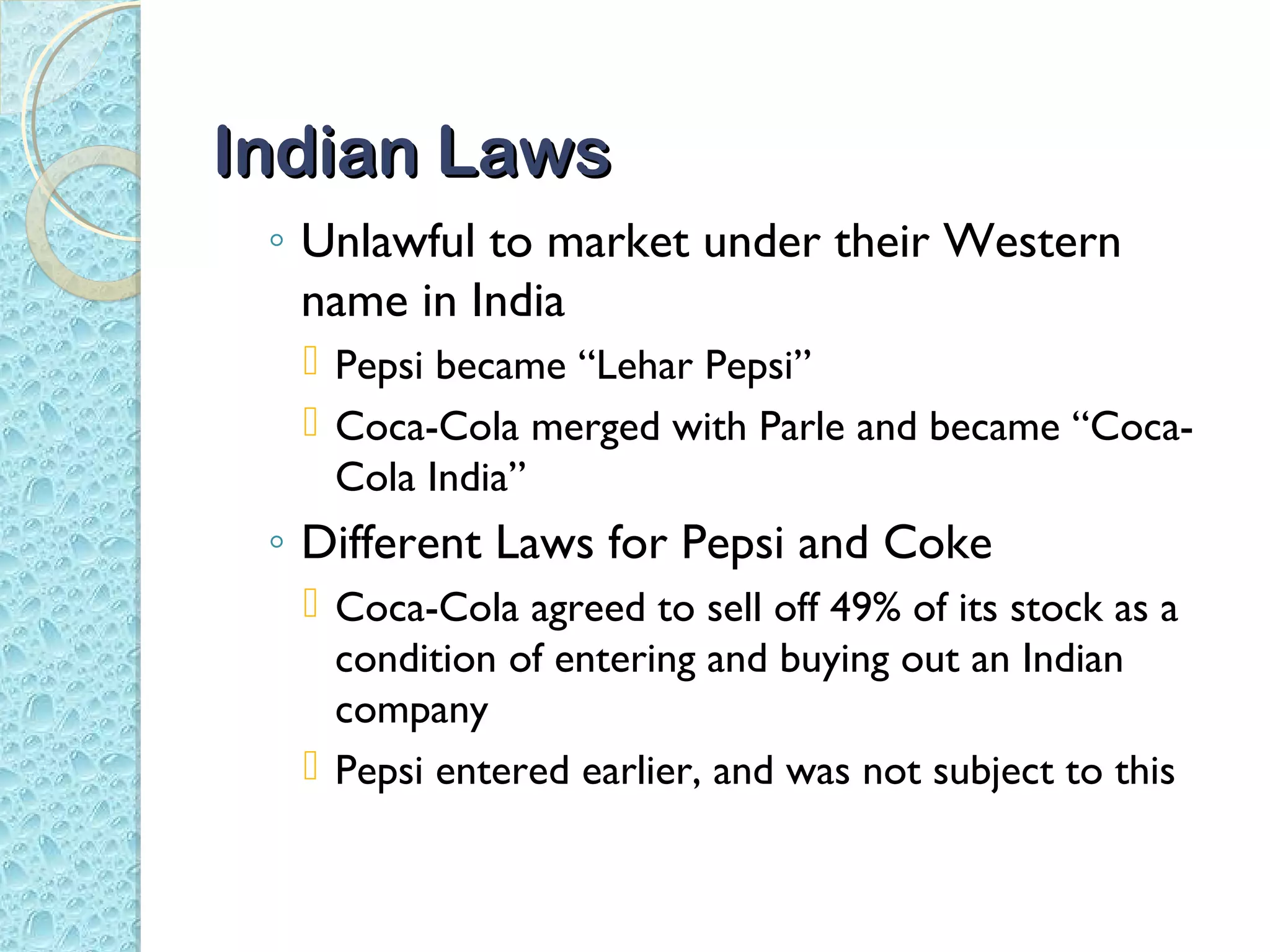 Indian Laws
 ◦ Unlawful to market under their Western
   name in India
   Pepsi became “Lehar Pepsi”
   Coca-Cola merged with Parle and became “Coca-
    Cola India”
 ◦ Different Laws for Pepsi and Coke
   Coca-Cola agreed to sell off 49% of its stock as a
    condition of entering and buying out an Indian
    company
   Pepsi entered earlier, and was not subject to this
 