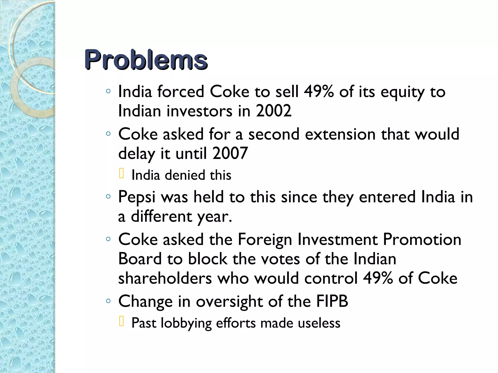 Problems
 ◦ India forced Coke to sell 49% of its equity to
   Indian investors in 2002
 ◦ Coke asked for a second extension that would
   delay it until 2007
   India denied this
 ◦ Pepsi was held to this since they entered India in
   a different year.
 ◦ Coke asked the Foreign Investment Promotion
   Board to block the votes of the Indian
   shareholders who would control 49% of Coke
 ◦ Change in oversight of the FIPB
   Past lobbying efforts made useless
 