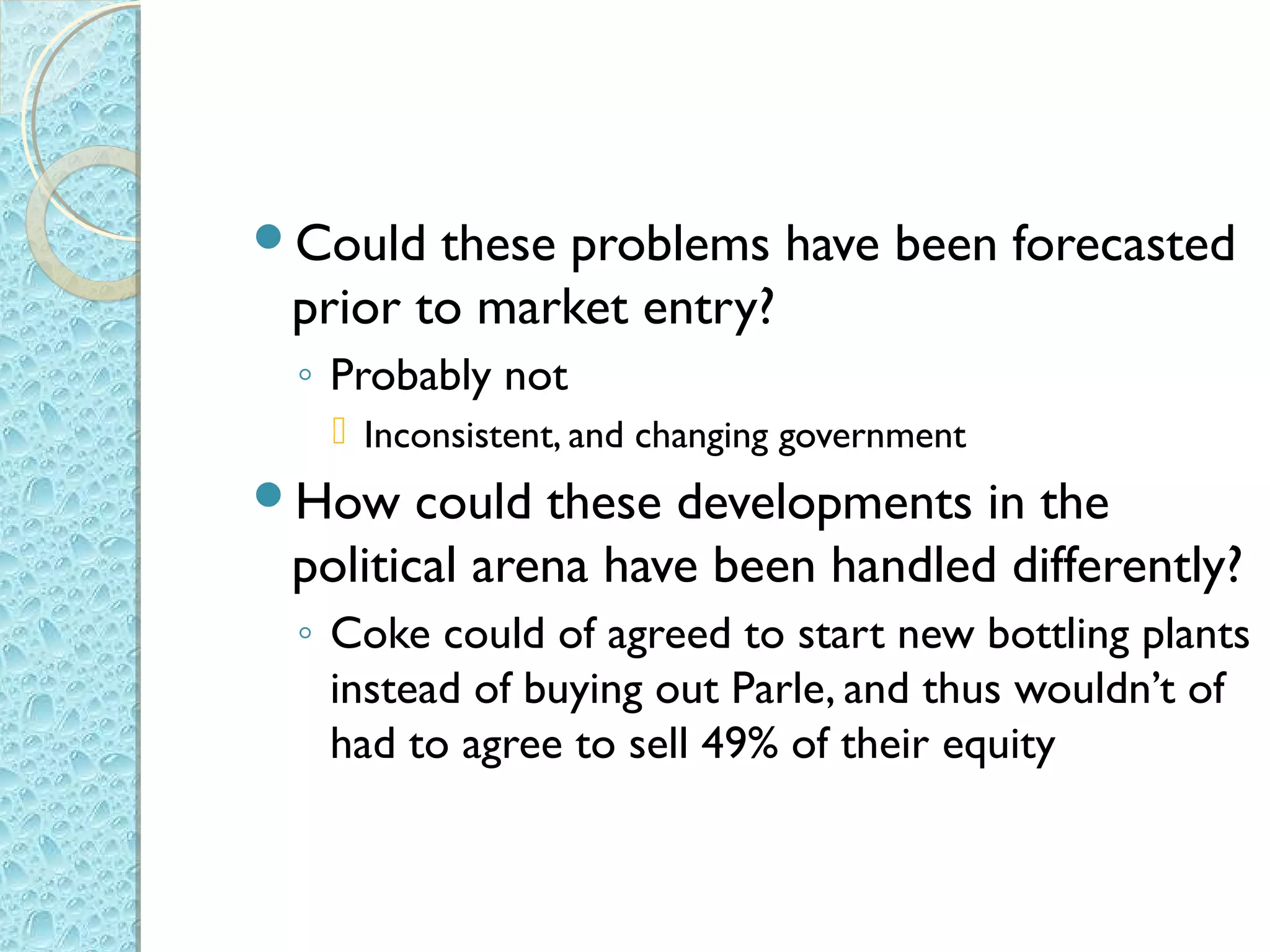 Could  these problems have been forecasted
 prior to market entry?
 ◦ Probably not
   Inconsistent, and changing government
How    could these developments in the
 political arena have been handled differently?
 ◦ Coke could of agreed to start new bottling plants
   instead of buying out Parle, and thus wouldn’t of
   had to agree to sell 49% of their equity
 