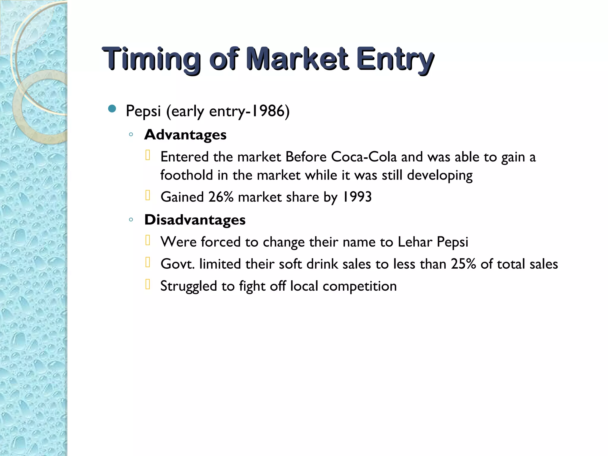Timing of Market Entry
   Pepsi (early entry-1986)
    ◦ Advantages
       Entered the market Before Coca-Cola and was able to gain a
        foothold in the market while it was still developing
       Gained 26% market share by 1993
    ◦ Disadvantages
       Were forced to change their name to Lehar Pepsi
       Govt. limited their soft drink sales to less than 25% of total sales
       Struggled to fight off local competition
 
