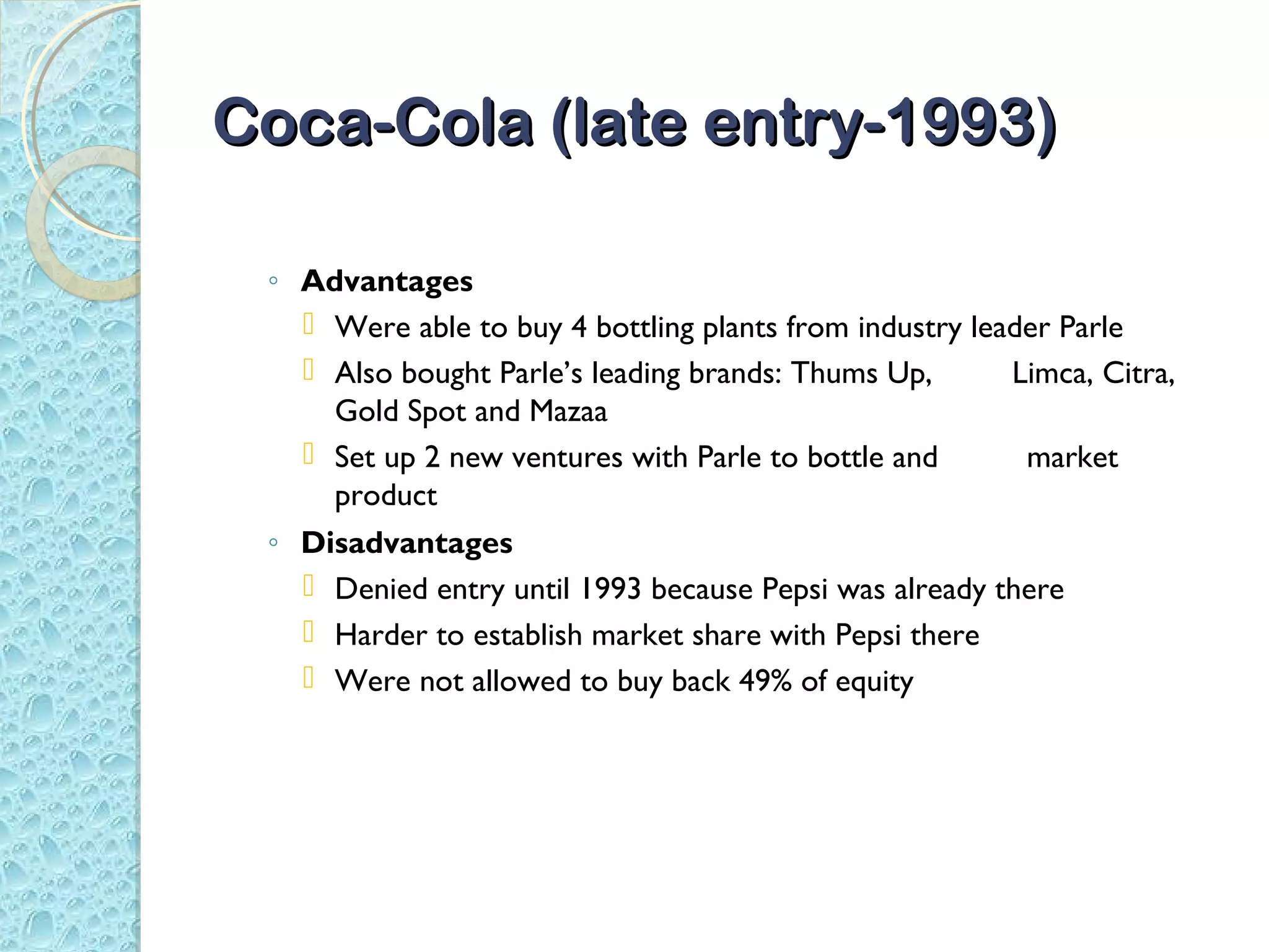 Coca-Cola (late entry-1993)

 ◦ Advantages
    Were able to buy 4 bottling plants from industry leader Parle
    Also bought Parle’s leading brands: Thums Up,       Limca, Citra,
     Gold Spot and Mazaa
    Set up 2 new ventures with Parle to bottle and       market
     product
 ◦ Disadvantages
    Denied entry until 1993 because Pepsi was already there
    Harder to establish market share with Pepsi there
    Were not allowed to buy back 49% of equity
 