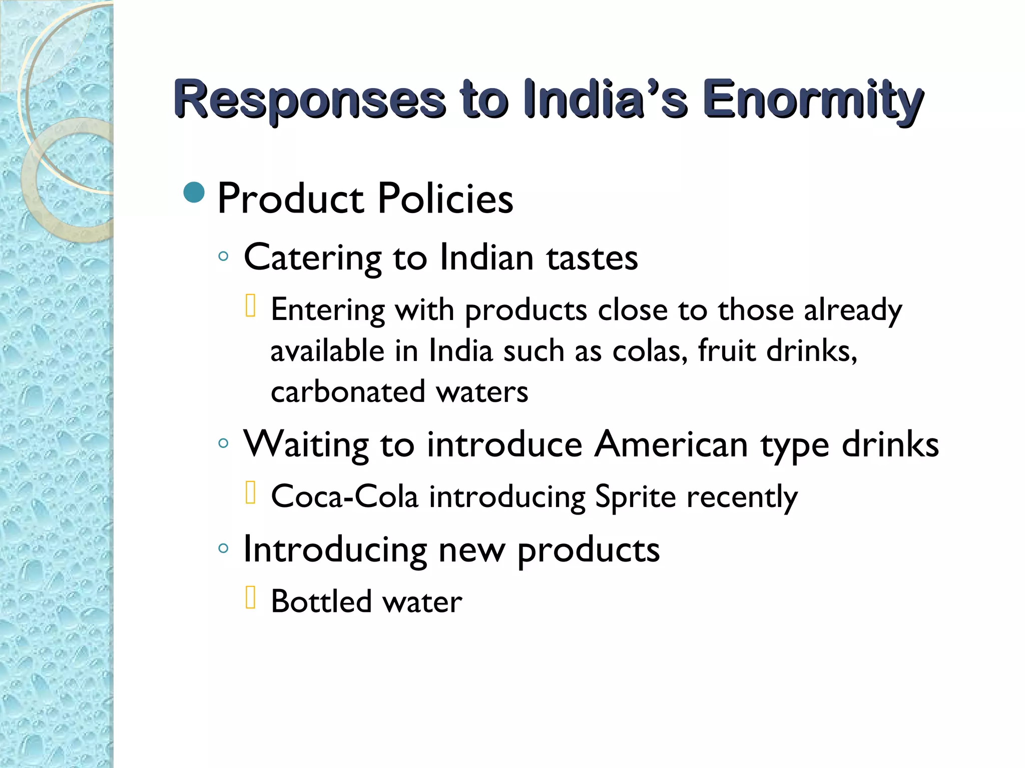 Responses to India’s Enormity
Product   Policies
 ◦ Catering to Indian tastes
   Entering with products close to those already
    available in India such as colas, fruit drinks,
    carbonated waters
 ◦ Waiting to introduce American type drinks
   Coca-Cola introducing Sprite recently
 ◦ Introducing new products
   Bottled water
 