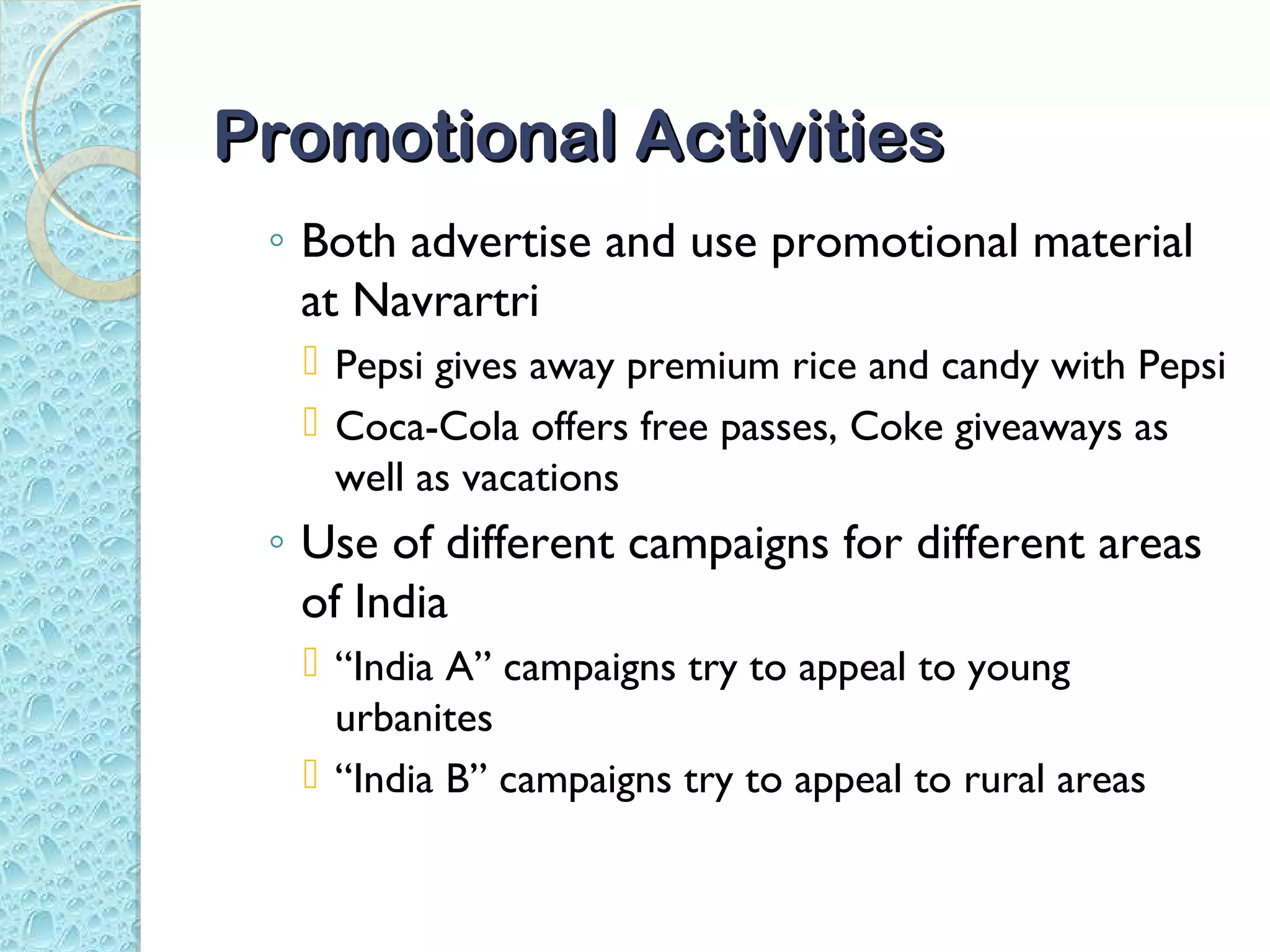 Promotional Activities
 ◦ Both advertise and use promotional material
   at Navrartri
   Pepsi gives away premium rice and candy with Pepsi
   Coca-Cola offers free passes, Coke giveaways as
    well as vacations
 ◦ Use of different campaigns for different areas
   of India
   “India A” campaigns try to appeal to young
    urbanites
   “India B” campaigns try to appeal to rural areas
 
