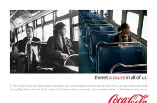 there’s a cause in all of us.
To The Chosen Ones: all of those brave individuals with the courage and conviction to shake things up and change the world,
during Black History Month, all of us here at Coke would like to say thanks. Your example inspires us all to keep making waves.
 