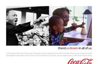there’s a dream in all of us.
To The Chosen Ones: all of those brave individuals with the courage and conviction to shake things up and change the world,
during Black History Month, all of us here at Coke would like to say thanks. Your example inspires us all to keep making waves.
 
