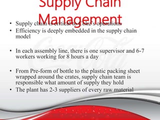 • Supply chain is critical to Coke’s operations
• Efficiency is deeply embedded in the supply chain
model
• In each assembly line, there is one supervisor and 6-7
workers working for 8 hours a day
• From Pre-form of bottle to the plastic packing sheet
wrapped around the crates, supply chain team is
responsible what amount of supply they hold
• The plant has 2-3 suppliers of every raw material
 
