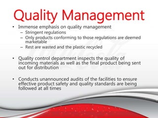 • Immense emphasis on quality management
– Stringent regulations
– Only products conforming to those regulations are deemed
marketable
– Rest are wasted and the plastic recycled
• Quality control department inspects the quality of
incoming materials as well as the final product being sent
out for distribution
• Conducts unannounced audits of the facilities to ensure
effective product safety and quality standards are being
followed at all times
 