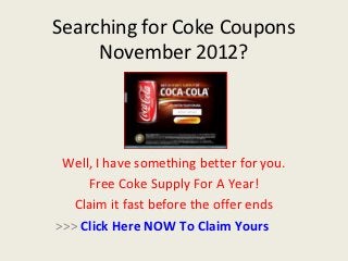 Searching for Coke Coupons
     November 2012?




 Well, I have something better for you.
     Free Coke Supply For A Year!
   Claim it fast before the offer ends
>>> Click Here NOW To Claim Yours
 