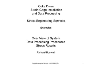 Coke Drum 
Strain Gage Installation 
and Data Processing 
Stress Engineering Services 
Examples 
Over View of System 
Data Processing Procedures 
Stress Results 
Richard Boswell 
Stress Engineering Services - CONFIDENTIAL 1 
 