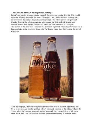The Cocaine issue:What happened exactly?
People’s perspective towards cocaine changed. But removing cocaine from the drink would
create the necessity to change the name “Coca-cola.” Asa Candler decided to change the
recipe wherein the smallest trace of cocaine remained. The indecisiveness still prevailed.
Candler then sold the cola to companies who misused the drink and sold it under new
sarcastic names. This mistake costed Asa Candler the value existence of Coca-cola.
The fixation to this issue was a creation of a trademark registered bottle structure which was a
key association to the people for Coca-cola. The famous curvy glass then became the face of
Coca-cola.
After the campaign, the world war phase sprouted which was an excellent opportunity for
Coca-cola which Asa Candler grabbed indeed! Coca-cola was sold to the military officers for
5 cents where the company was ready to bare how much ever it costed them to sell it at a
much lesser price. The sale of Coca-cola then spread from Germany to Northern Africa.
 