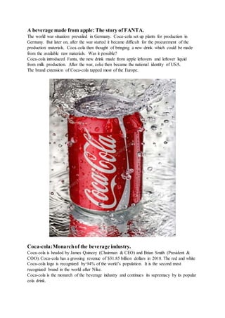 A beverage made from apple: The story of FANTA.
The world war situation prevailed in Germany. Coca-cola set up plants for production in
Germany. But later on, after the war started it became difficult for the procurement of the
production materials. Coca-cola then thought of bringing a new drink which could be made
from the available raw materials. Was it possible?
Coca-cola introduced Fanta, the new drink made from apple leftovers and leftover liquid
from milk production. After the war, coke then became the national identity of USA.
The brand extension of Coca-cola tapped most of the Europe.
Coca-cola:Monarchof the beverage industry.
Coca-cola is headed by James Quincey (Chairman & CEO) and Brian Smith (President &
COO). Coca-cola has a grossing revenue of $31.85 billion dollars in 2018. The red and white
Coca-cola logo is recognized by 94% of the world’s population. It is the second most
recognized brand in the world after Nike.
Coca-cola is the monarch of the beverage industry and continues its supremacy by its popular
cola drink.
 