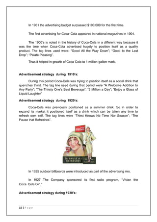 In 1901 the advertising budget surpassed $100,000 for the first time.

        The first advertising for Coca‑Cola appeared in national magazines in 1904.

       The 1900‟s is noted in the history of Coca-Cola in a different way because it
was the time when Coca-Cola advertised hugely to position itself as a quality
product. The tag lines used were- “Good All the Way Down”; “Good to the Last
Drop”; “Palate Pleasing”.

        Thus it helped in growth of Coca-Cola to 1 million-gallon mark.


Advertisement strategy during 1910’s:

       During this period Coca-Cola was trying to position itself as a social drink that
quenches thirst. The tag line used during that period were “A Welcome Addition to
Any Party”; “The Thirsty One‟s Best Beverage”; “3 Million a Day”; “Enjoy a Glass of
Liquid Laughter”

Advertisement strategy during 1920’s:

       Coca-Cola was previously positioned as a summer drink. So in order to
expand its market it positioned itself as a drink which can be taken any time to
refresh own self. The tag lines were “Thirst Knows No Time Nor Season”; “The
Pause that Refreshes”.




        In 1925 outdoor billboards were introduced as part of the advertising mix.

     In 1927 The Company sponsored its first radio program, “Vivian the
Coca‑Cola Girl.”

Advertisement strategy during 1930’s:



10 | P a g e
 