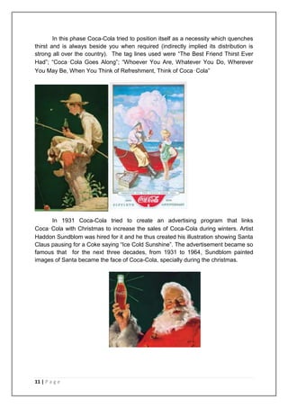 In this phase Coca-Cola tried to position itself as a necessity which quenches
thirst and is always beside you when required (indirectly implied its distribution is
strong all over the country). The tag lines used were “The Best Friend Thirst Ever
Had”; “Coca‑Cola Goes Along”; “Whoever You Are, Whatever You Do, Wherever
You May Be, When You Think of Refreshment, Think of Coca‑Cola”




      In 1931 Coca-Cola tried to create an advertising program that links
Coca‑Cola with Christmas to increase the sales of Coca-Cola during winters. Artist
Haddon Sundblom was hired for it and he thus created his illustration showing Santa
Claus pausing for a Coke saying “Ice Cold Sunshine”. The advertisement became so
famous that for the next three decades, from 1931 to 1964, Sundblom painted
images of Santa became the face of Coca-Cola, specially during the christmas.




11 | P a g e
 