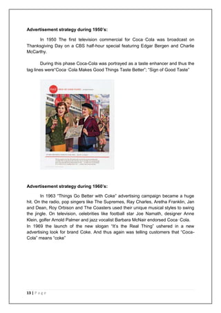 Advertisement strategy during 1950’s:

     In 1950 The first television commercial for Coca‑Cola was broadcast on
Thanksgiving Day on a CBS half-hour special featuring Edgar Bergen and Charlie
McCarthy.

        During this phase Coca-Cola was portrayed as a taste enhancer and thus the
tag lines were“Coca‑Cola Makes Good Things Taste Better”; “Sign of Good Taste”




Advertisement strategy during 1960’s:

       In 1963 “Things Go Better with Coke” advertising campaign became a huge
hit. On the radio, pop singers like The Supremes, Ray Charles, Aretha Franklin, Jan
and Dean, Roy Orbison and The Coasters used their unique musical styles to swing
the jingle. On television, celebrities like football star Joe Namath, designer Anne
Klein, golfer Arnold Palmer and jazz vocalist Barbara McNair endorsed Coca‑Cola.
In 1969 the launch of the new slogan “It‟s the Real Thing” ushered in a new
advertising look for brand Coke. And thus again was telling customers that “Coca-
Cola” means “coke”




13 | P a g e
 