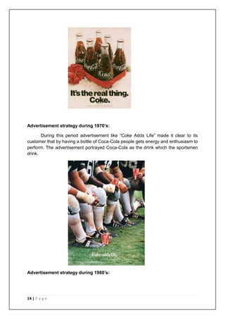 Advertisement strategy during 1970’s:

       During this period advertisement like “Coke Adds Life” made it clear to its
customer that by having a bottle of Coca-Cola people gets energy and enthusiasm to
perform. The advertisement portrayed Coca-Cola as the drink which the sportsmen
drink.




Advertisement strategy during 1980’s:




14 | P a g e
 