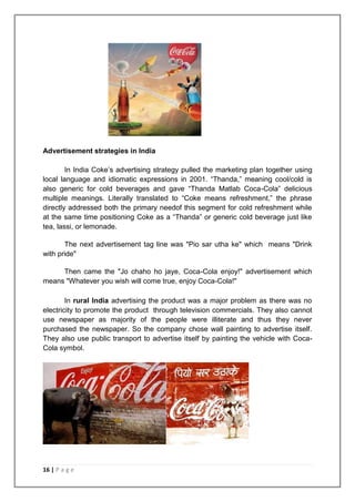 Advertisement strategies in India

        In India Coke‟s advertising strategy pulled the marketing plan together using
local language and idiomatic expressions in 2001. “Thanda,” meaning cool/cold is
also generic for cold beverages and gave “Thanda Matlab Coca-Cola” delicious
multiple meanings. Literally translated to “Coke means refreshment,” the phrase
directly addressed both the primary needof this segment for cold refreshment while
at the same time positioning Coke as a “Thanda” or generic cold beverage just like
tea, lassi, or lemonade.

       The next advertisement tag line was "Pio sar utha ke" which means "Drink
with pride"

     Then came the "Jo chaho ho jaye, Coca-Cola enjoy!" advertisement which
means "Whatever you wish will come true, enjoy Coca-Cola!"

        In rural India advertising the product was a major problem as there was no
electricity to promote the product through television commercials. They also cannot
use newspaper as majority of the people were illiterate and thus they never
purchased the newspaper. So the company chose wall painting to advertise itself.
They also use public transport to advertise itself by painting the vehicle with Coca-
Cola symbol.




16 | P a g e
 