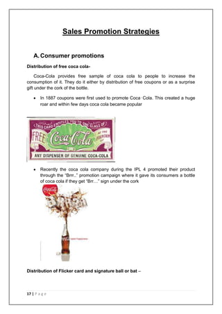 Sales Promotion Strategies


    A. Consumer promotions
Distribution of free coca cola-

     Coca-Cola provides free sample of coca cola to people to increase the
consumption of it. They do it either by distribution of free coupons or as a surprise
gift under the cork of the bottle.

        In 1887 coupons were first used to promote Coca‑Cola. This created a huge
        roar and within few days coca cola became popular




        Recently the coca cola company during the IPL 4 promoted their product
        through the “Brrr..” promotion campaign where it gave its consumers a bottle
        of coca cola if they get “Brr…” sign under the cork




Distribution of Flicker card and signature ball or bat –




17 | P a g e
 