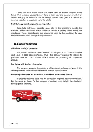 During the 1999 cricket world cup flicker cards of Sourav Ganguly hitting
Sahid Afridi a six and Javagal Srinath doing a clean bold or a signature mini bat by
Sourav Ganguly or signature ball by Javagal Srinath was given if a consumer
returned back few coca cola labels to the retailer

Distributing placard, caps, etc. during match-

      Coca-Cola distributes placards, caps, etc. to the spectators outside the
stadium just before a match starts and thus creates a sporting mood among the
spectators. These placards/caps are sometimes used by the spectators to save
themselves from direct sunrays during the match.



    B. Trade Promotion
Additional bottle(s) per crate-

      The retailer instead of case/trade discount is given 1/2/3 bottles extra with
each case of coca cola purchased. Thus the company pushes the retailer to
purchase more of coca cola and stock it instead of purchasing its competitors
product.

Providing with display refrigerator-

       The company provides the retailer a refrigerator at a discounted price if it is
able to purchase a certain amount of crates within a stipulated time.

Providing Subsidy to the distributor to purchase distribution vehicle-

      In order to distribute coca cola the distributors required distribution vehicles.
But the costs are huge. So the company sometimes uses to help the distributor
through partial financing.




18 | P a g e
 
