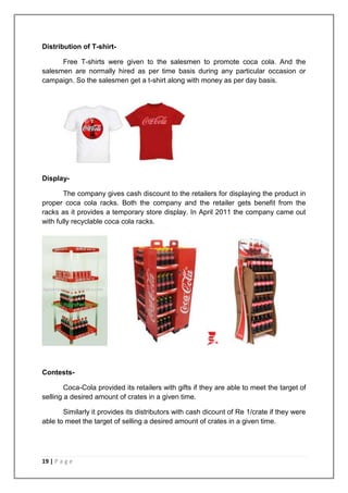 Distribution of T-shirt-

      Free T-shirts were given to the salesmen to promote coca cola. And the
salesmen are normally hired as per time basis during any particular occasion or
campaign. So the salesmen get a t-shirt along with money as per day basis.




Display-

       The company gives cash discount to the retailers for displaying the product in
proper coca cola racks. Both the company and the retailer gets benefit from the
racks as it provides a temporary store display. In April 2011 the company came out
with fully recyclable coca cola racks.




Contests-

        Coca-Cola provided its retailers with gifts if they are able to meet the target of
selling a desired amount of crates in a given time.

       Similarly it provides its distributors with cash dicount of Re 1/crate if they were
able to meet the target of selling a desired amount of crates in a given time.




19 | P a g e
 