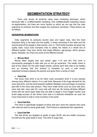 SEGMENTATION STRATEGY
        Coca cola serves its products using mass marketing technique, which
obviously falls in undifferentiated marketing, and undifferentiated marketing means
no segmentation, but there are minor factors on which we can say that the coke
segments its products and then targets the customers somehow. These factors are
as follows.

GEOGRAPHIC SEGMENTATION

    Coke segments its products country wise and region wise, here the most
important thing is the taste and the quality, it varies according to the taste and the
income level of the people in that country, and i.e. Third world counties are given low
quality taste. Coca Cola Company tries to satisfy the needs of a whole line of
different people. They have drinks that target different, age groups, ethnic groups,
sexes, lifestyles, etc.There are some of the different brands:

       Minute Maid
   Minute Maid targets kids and adults, ages 1-10 and 40+. This drink is
conveniently packaged to take with you on the go anywhere. The health check is
part of the reason for the wide target market, parents want their kids to be healthy
and so knowing that this product is accepted by such a well known
respected company pleases the parents and gives them a sense of relief.

       Coca Cola
    The Coca Cola drink is by far there most successful drink. It is very popular
among many different nations. It is a soft drink. Because of the huge demand for the
coca cola drink, and the trend towards healthier lifestyles coca and begun to produce
spin-offs of the coca cola product. They have made drinks such as coca cola zero,
coca cola diet, coca cola C2, coca cola with lime etc. By having all these different
drinks with the same basic taste they are able to target a much bigger market. Due
to the large success of the drinks coca cola is in demand worldwide. As such the
Coca Cola brand is sold in most countries in the world.

       Coca Cola Zero
    This drink is specifically targeted at teens that don‟t want the calories that come
with coke but want to same great taste. This Product is sweetened with aspartame.

        Coca Cola Diet
   The diet drinks are targeted at adults of ages 30-50, who are health conscious
but still love the great taste of coke. This drink is sugar less.




20 | P a g e
 