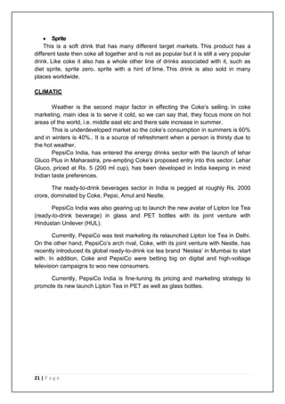 Sprite
    This is a soft drink that has many different target markets. This product has a
different taste then coke all together and is not as popular but it is still a very popular
drink. Like coke it also has a whole other line of drinks associated with it, such as
diet sprite, sprite zero, sprite with a hint of lime. This drink is also sold in many
places worldwide.

CLIMATIC

       Weather is the second major factor in effecting the Coke‟s selling. In coke
marketing, main idea is to serve it cold, so we can say that, they focus more on hot
areas of the world, i.e. middle east etc and there sale increase in summer.
       This is underdeveloped market so the coke‟s consumption in summers is 60%
and in winters is 40%.. It is a source of refreshment when a person is thirsty due to
the hot weather.
       PepsiCo India, has entered the energy drinks sector with the launch of lehar
Gluco Plus in Maharastra, pre-empting Coke‟s proposed entry into this sector. Lehar
Gluco, priced at Rs. 5 (200 ml cup), has been developed in India keeping in mind
Indian taste preferences.

       The ready-to-drink beverages sector in India is pegged at roughly Rs. 2000
crore, dominated by Coke, Pepsi, Amul and Nestle.

       PepsiCo India was also gearing up to launch the new avatar of Lipton Ice Tea
(ready-to-drink beverage) in glass and PET bottles with its joint venture with
Hindustan Unilever (HUL).

        Currently, PepsiCo was test marketing its relaunched Lipton Ice Tea in Delhi.
On the other hand, PepsiCo‟s arch rival, Coke, with its joint venture with Nestle, has
recently introduced its global ready-to-drink ice tea brand „Nestea‟ in Mumbai to start
with. In addition, Coke and PepsiCo were betting big on digital and high-voltage
television campaigns to woo new consumers.

      Currently, PepsiCo India is fine-tuning its pricing and marketing strategy to
promote its new launch Lipton Tea in PET as well as glass bottles.




21 | P a g e
 