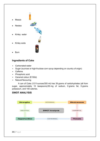 Maaza

    Nestea



    Kinley water



    Kinley soda



    Burn



Ingredients of Coke

   Carbonated water
   Sugar (sucrose or high-fructose corn syrup depending on country of origin)
   Caffeine
   Phosphoric acid
   Caramel colour (E150d)
   Natural flavouring
      A can of Coke (12 fl ounces/355 ml) has 39 grams of carbohydrates (all from
sugar, approximately 10 teaspoons),50 mg of sodium, 0 grams fat, 0 grams
potassium, and 140 calories.
SWOT ANALYSIS




23 | P a g e
 